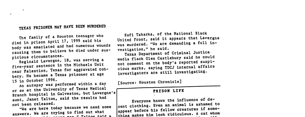 TEXAS PRISONER MAY AAVE BEEN WURDERED  The family of a Houston teanager who dind in prison April 17, 1999 said his body was emaciated and had numecous wounds causing them to believe he died under sus- picious circumstances.  Reginald Lavergae, 18, was serving a five-year sentance in the Hichaels Unit neac Palestine, Texas for aggravated rob- bary. He became a Texas prisoner at age 15 in October 199.  An autopsy was performed within a day oc so at the University of Texas Nedical Branch hospital in Galveston, but Lavergne’s aunt, Janet Talton, said the tesults had not been released.  e are here today because we need some  answers. We trying to find out what B o A sere oald &  Kofi Tahatka, of the National Black United Froat, said it appears that Lavergne was murdecad. "We are demanding a full ia- vestigation,” he said.  Texas Department of Criminal Justice media flack Glen Castlebury said he could not comment on the body’s reported suspi- cious marks, saying TDCJ internal affairs investigators are still investigating.  (Source: Houston Chromicle]  PRISON LIFE  Everyone knows the influence of de- cent clothing. Even an animal is ashamed to appear before his fellow creatures if some- P makes him look ridiculous. A cat whom 